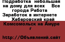 Подработка- небольшая на дому для всех. - Все города Работа » Заработок в интернете   . Хабаровский край,Комсомольск-на-Амуре г.